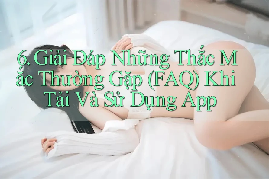 6. Giải Đáp Những Thắc Mắc Thường Gặp (FAQ) Khi Tải Và Sử Dụng App 6. Giải Đáp Những Thắc Mắc Thường Gặp (FAQ) Khi Tải Và Sử Dụng App