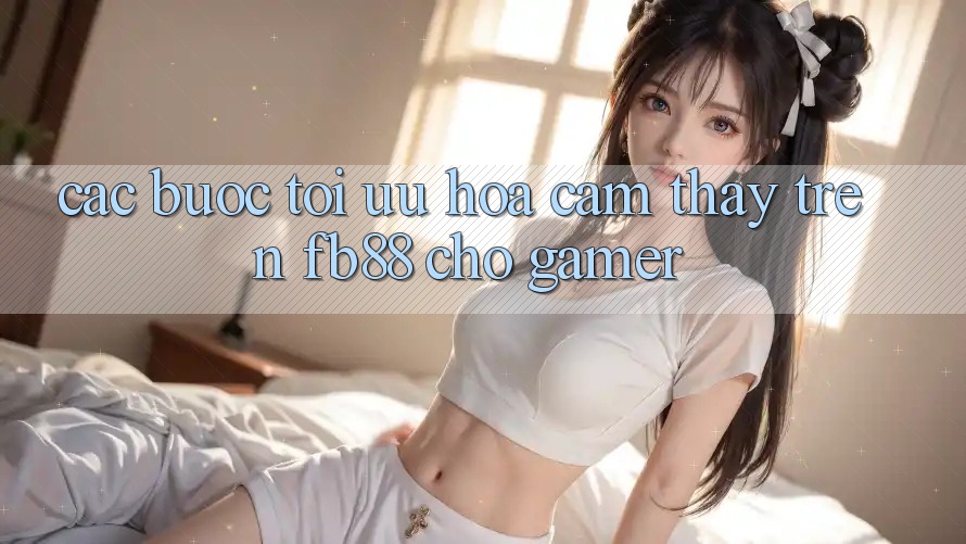 Các bước Tối Ưu Hóa Cảm thấy Trên fb88 Cho Gamer Các bước Tối Ưu Hóa Cảm thấy Trên fb88 Cho Gamer
