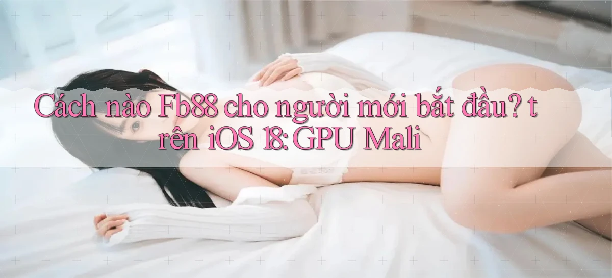 Cách nào Fb88 cho người mới bắt đầu trên iOS 18 GPU Mali