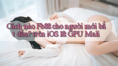 Cách nào Fb88 cho người mới bắt đầu trên iOS 18 GPU Mali