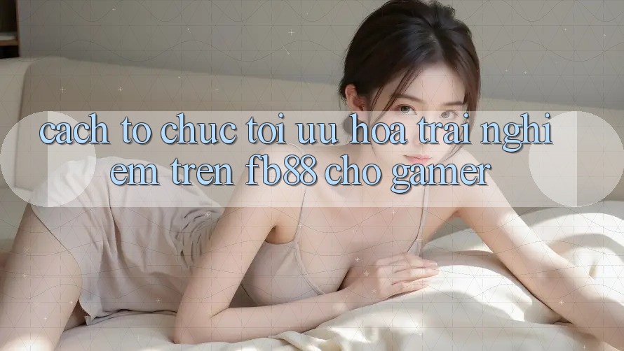 Cách tổ chức Tối Ưu Hóa Trải Nghiệm Trên fb88 Cho Gamer Cách tổ chức Tối Ưu Hóa Trải Nghiệm Trên fb88 Cho Gamer