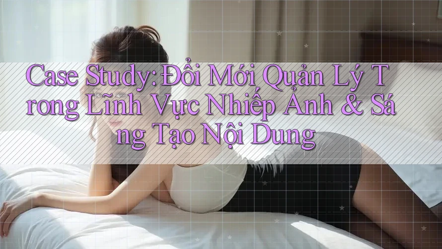 Case Study: Đổi Mới Quản Lý Trong Lĩnh Vực Nhiếp Ảnh & Sáng Tạo Nội Dung Case Study: Đổi Mới Quản Lý Trong Lĩnh Vực Nhiếp Ảnh & Sáng Tạo Nội Dung
