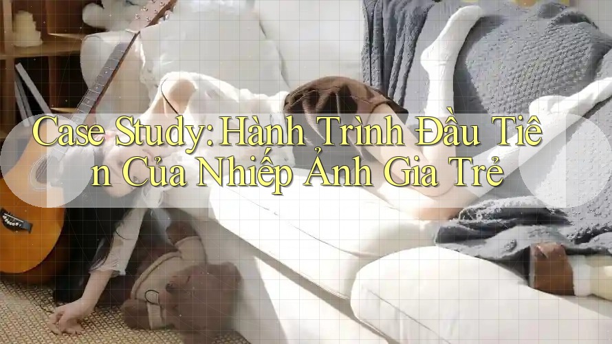 Case Study: Hành Trình Đầu Tiên Của Nhiếp Ảnh Gia Trẻ Case Study: Hành Trình Đầu Tiên Của Nhiếp Ảnh Gia Trẻ