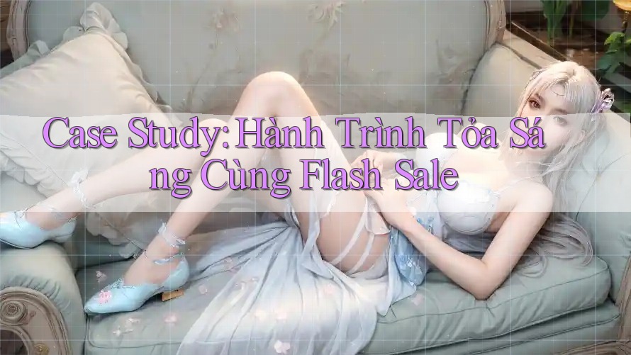 Case Study: Hành Trình Tỏa Sáng Cùng Flash Sale Case Study: Hành Trình Tỏa Sáng Cùng Flash Sale