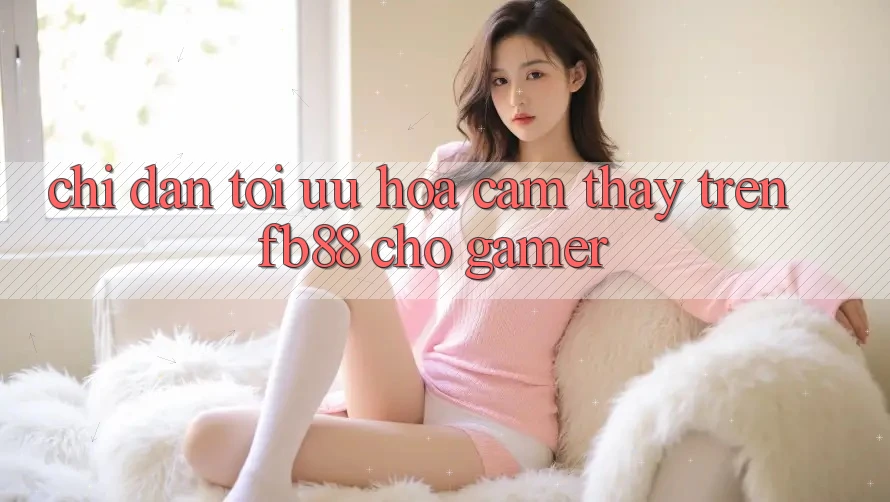 Chỉ dẫn Tối Ưu Hóa Cảm thấy Trên fb88 Cho Gamer Chỉ dẫn Tối Ưu Hóa Cảm thấy Trên fb88 Cho Gamer