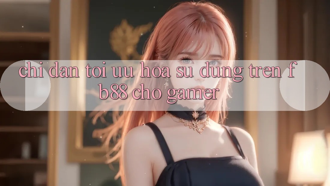 Chỉ dẫn Tối Ưu Hóa Sử dụng Trên fb88 Cho Gamer Chỉ dẫn Tối Ưu Hóa Sử dụng Trên fb88 Cho Gamer