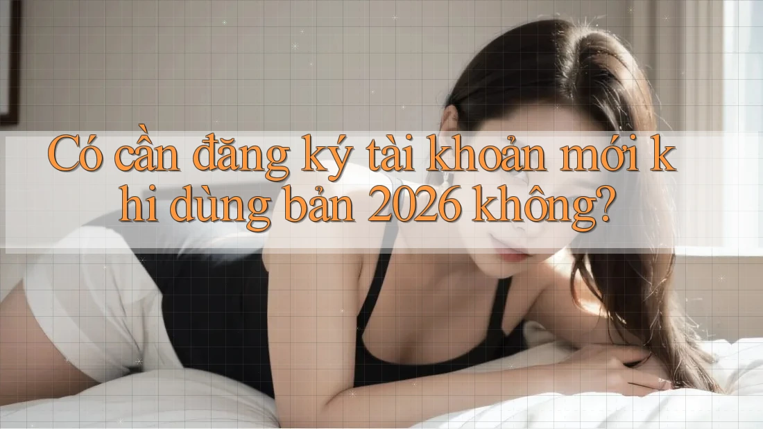Có cần đăng ký tài khoản mới khi dùng bản 2026 không?