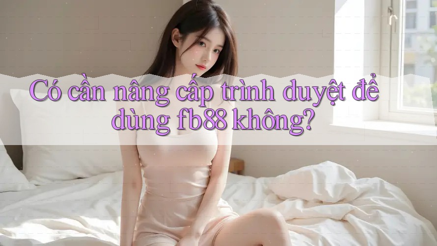 Có cần nâng cấp trình duyệt để dùng fb88 không? Có cần nâng cấp trình duyệt để dùng fb88 không?