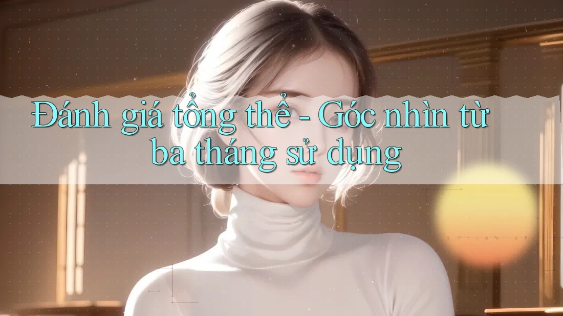 Đánh giá tổng thể - Góc nhìn từ ba tháng sử dụng