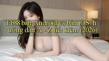 Fb88 bản Android vs bản iOS hướng dẫn A   Z tiết kiệm (2026)