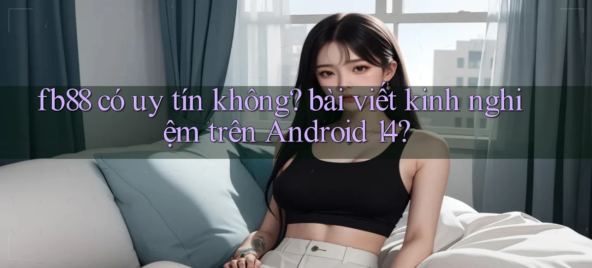 fb88 có uy tín không bài viết kinh nghiệm trên Android 14