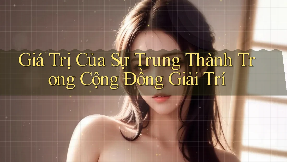Giá Trị Của Sự Trung Thành Trong Cộng Đồng Giải Trí Giá Trị Của Sự Trung Thành Trong Cộng Đồng Giải Trí