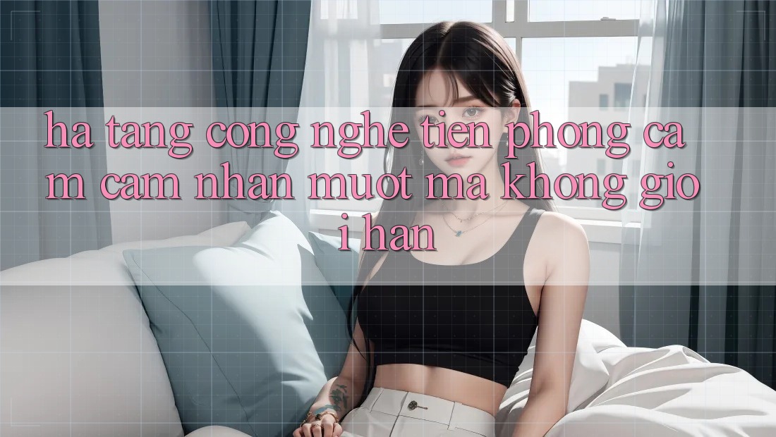 Hạ Tầng Công Nghệ Tiên Phong: Cảm cảm nhận Mượt Mà Không Giới Hạn