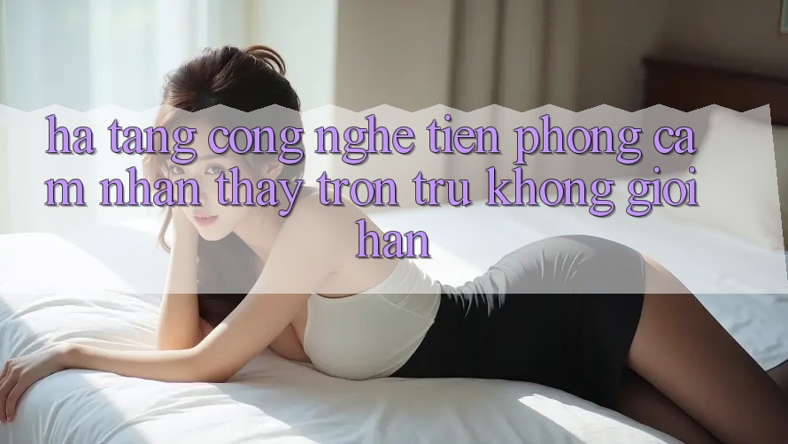 Hạ Tầng Công Nghệ Tiên Phong: Cảm nhận thấy Trơn tru Không Giới Hạn Hạ Tầng Công Nghệ Tiên Phong: Cảm nhận thấy Trơn tru Không Giới Hạn