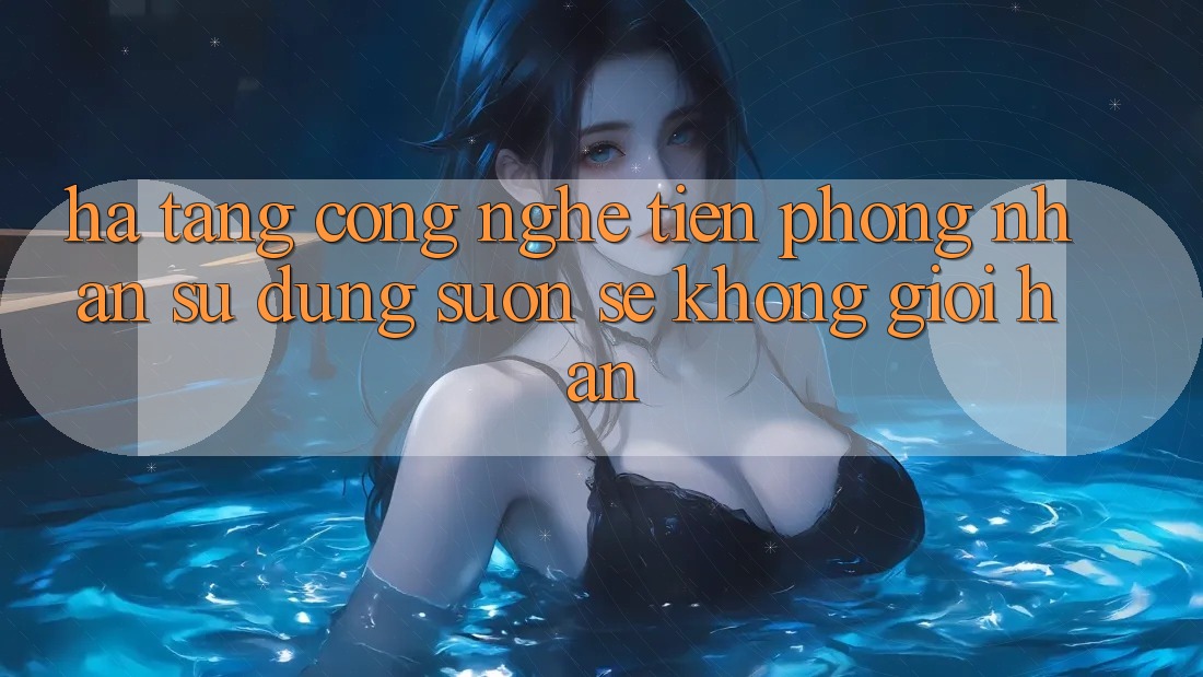 Hạ Tầng Công Nghệ Tiên Phong: Nhận sử dụng Suôn sẻ Không Giới Hạn