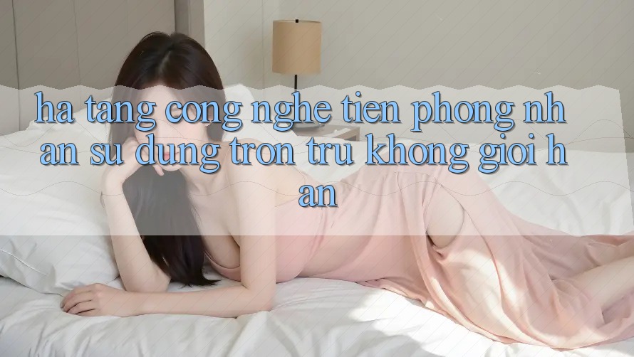 Hạ Tầng Công Nghệ Tiên Phong: Nhận sử dụng Trơn tru Không Giới Hạn