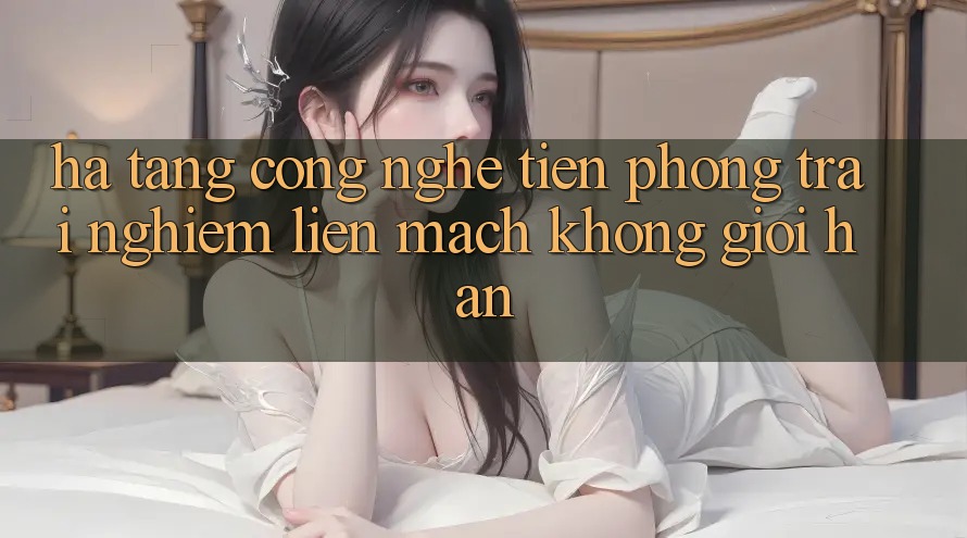 Hạ Tầng Công Nghệ Tiên Phong: Trải Nghiệm Liền mạch Không Giới Hạn
