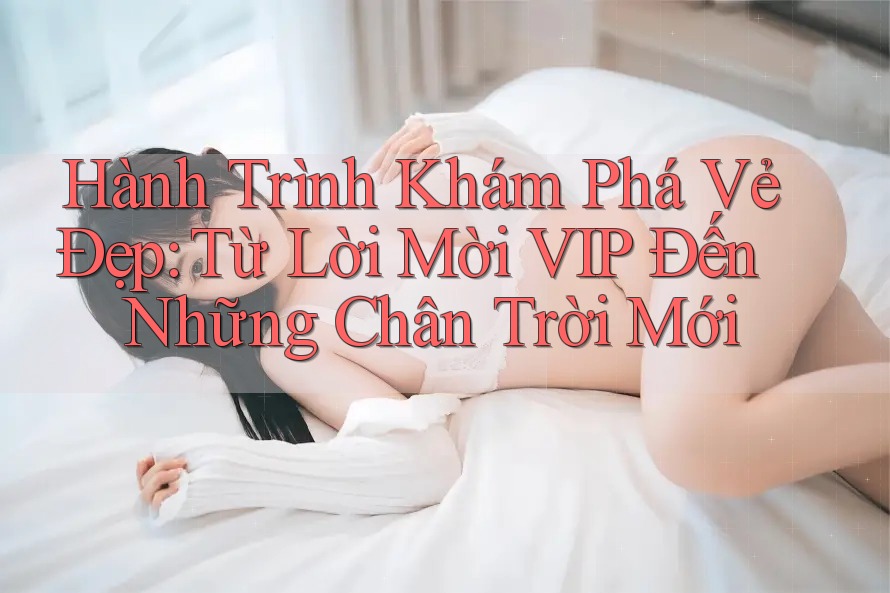 Hành Trình Khám Phá Vẻ Đẹp: Từ Lời Mời VIP Đến Những Chân Trời Mới Hành Trình Khám Phá Vẻ Đẹp: Từ Lời Mời VIP Đến Những Chân Trời Mới