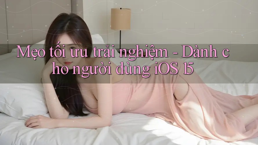Mẹo tối ưu trải nghiệm - Dành cho người dùng iOS 15