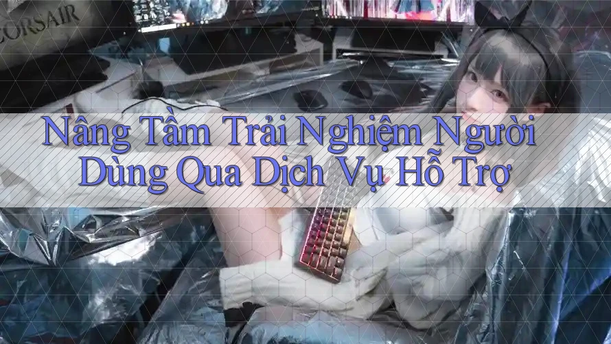 Nâng Tầm Trải Nghiệm Người Dùng Qua Dịch Vụ Hỗ Trợ