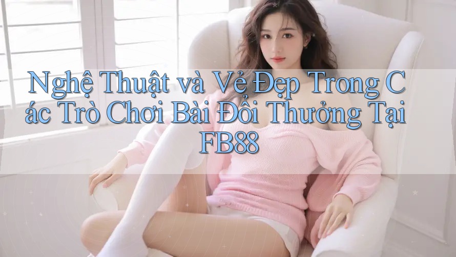 Nghệ Thuật và Vẻ Đẹp Trong Các Trò Chơi Bài Đổi Thưởng Tại FB88