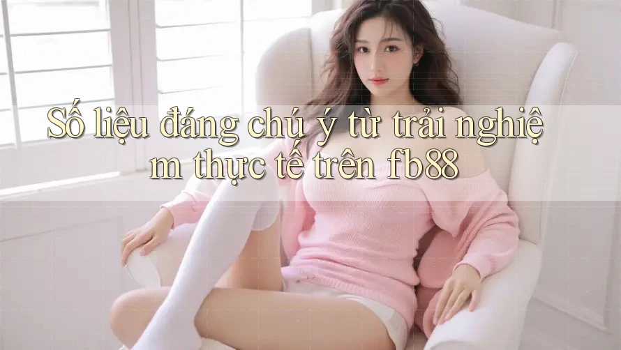 Số liệu đáng chú ý từ trải nghiệm thực tế trên fb88 Số liệu đáng chú ý từ trải nghiệm thực tế trên fb88