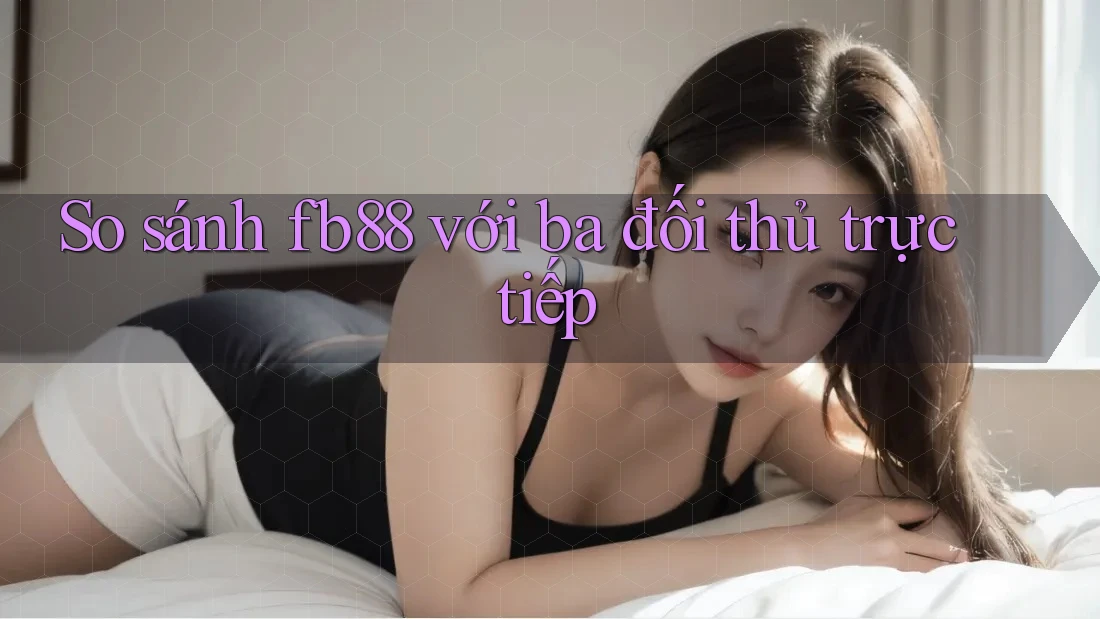 So sánh fb88 với ba đối thủ trực tiếp