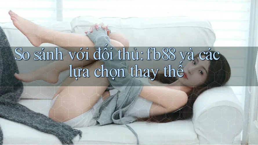 So sánh với đối thủ: fb88 và các lựa chọn thay thế