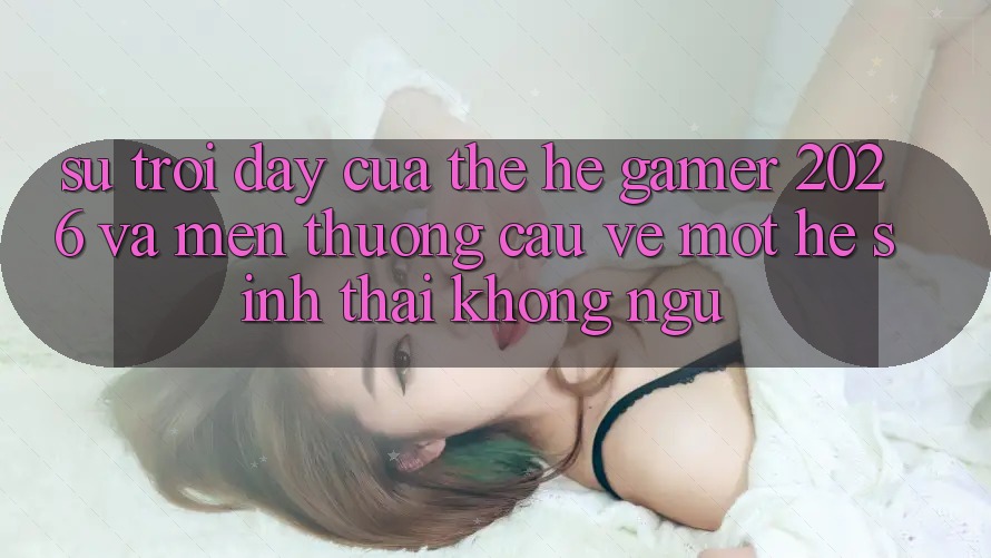 Sự Trỗi Dậy Của Thế Hệ Gamer 2026 Và Mến thương Cầu Về Một Hệ Sinh Thái “Không Ngủ” Sự Trỗi Dậy Của Thế Hệ Gamer 2026 Và Mến thương Cầu Về Một Hệ Sinh Thái “Không Ngủ”