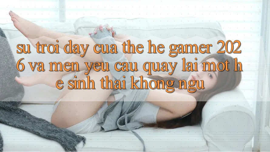 Sự Trỗi Dậy Của Thế Hệ Gamer 2026 Và Mến yêu Cầu Quay lại Một Hệ Sinh Thái “Không Ngủ” Sự Trỗi Dậy Của Thế Hệ Gamer 2026 Và Mến yêu Cầu Quay lại Một Hệ Sinh Thái “Không Ngủ”