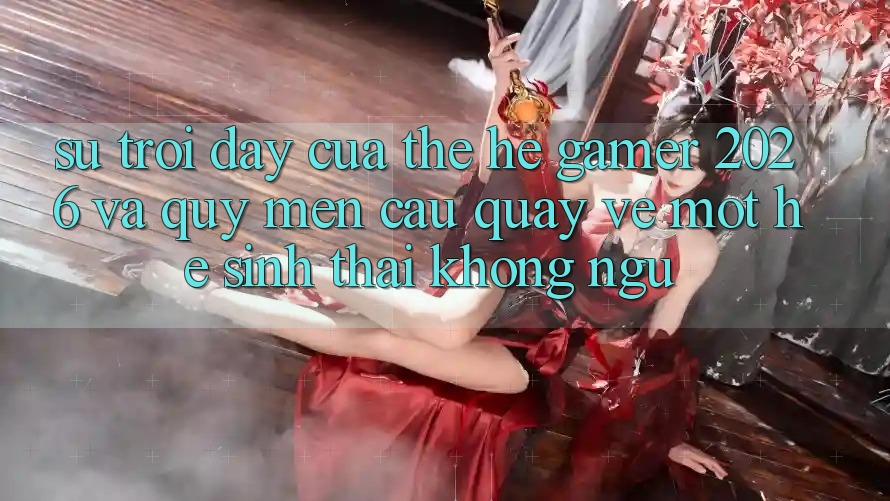 Sự Trỗi Dậy Của Thế Hệ Gamer 2026 Và Quý mến Cầu Quay về Một Hệ Sinh Thái “Không Ngủ”