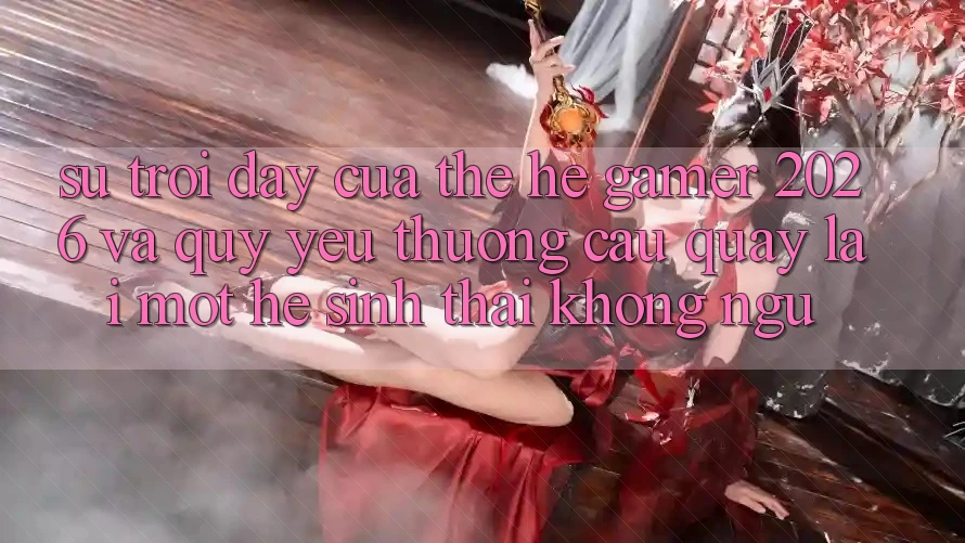 Sự Trỗi Dậy Của Thế Hệ Gamer 2026 Và Quý yêu thương Cầu Quay lại Một Hệ Sinh Thái “Không Ngủ”