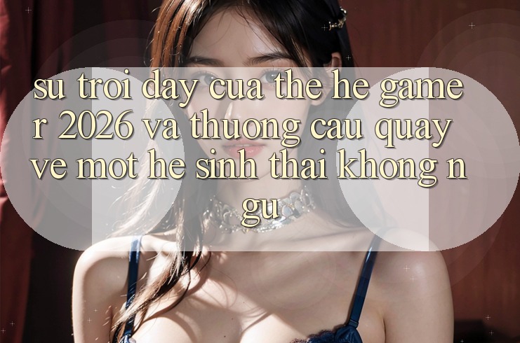 Sự Trỗi Dậy Của Thế Hệ Gamer 2026 Và Thương Cầu Quay về Một Hệ Sinh Thái “Không Ngủ”
