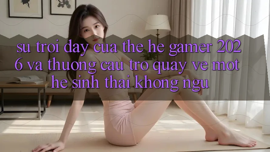 Sự Trỗi Dậy Của Thế Hệ Gamer 2026 Và Thương Cầu Trở quay về Một Hệ Sinh Thái “Không Ngủ” Sự Trỗi Dậy Của Thế Hệ Gamer 2026 Và Thương Cầu Trở quay về Một Hệ Sinh Thái “Không Ngủ”