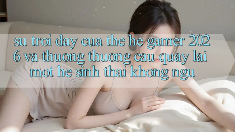 Sự Trỗi Dậy Của Thế Hệ Gamer 2026 Và Thương thương Cầu Quay lại Một Hệ Sinh Thái “Không Ngủ” Sự Trỗi Dậy Của Thế Hệ Gamer 2026 Và Thương thương Cầu Quay lại Một Hệ Sinh Thái “Không Ngủ”