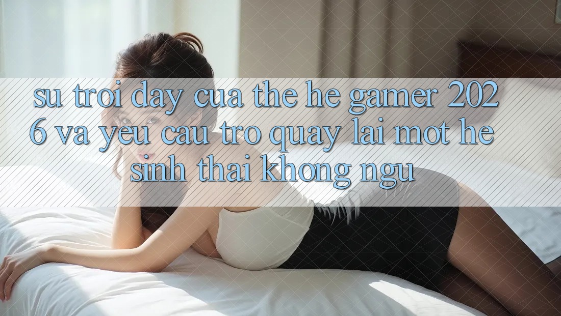 Sự Trỗi Dậy Của Thế Hệ Gamer 2026 Và Yêu Cầu Trở quay lại Một Hệ Sinh Thái “Không Ngủ” Sự Trỗi Dậy Của Thế Hệ Gamer 2026 Và Yêu Cầu Trở quay lại Một Hệ Sinh Thái “Không Ngủ”