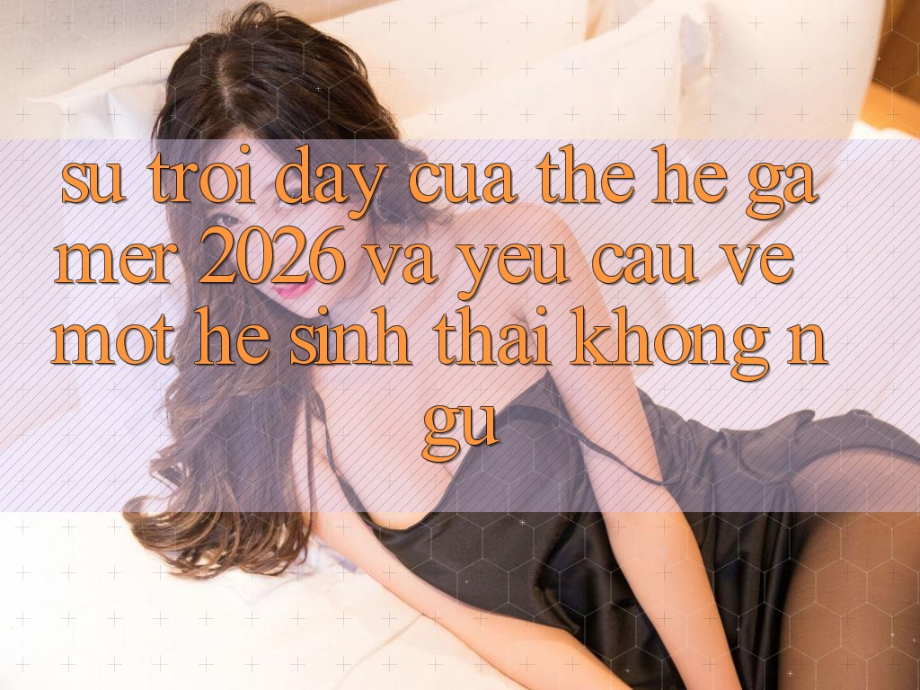 Sự Trỗi Dậy Của Thế Hệ Gamer 2026 Và Yêu Cầu Về Một Hệ Sinh Thái “Không Ngủ” Sự Trỗi Dậy Của Thế Hệ Gamer 2026 Và Yêu Cầu Về Một Hệ Sinh Thái “Không Ngủ”