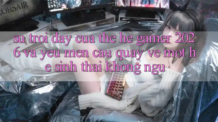 Sự Trỗi Dậy Của Thế Hệ Gamer 2026 Và Yêu mến Cầu Quay về Một Hệ Sinh Thái “Không Ngủ”