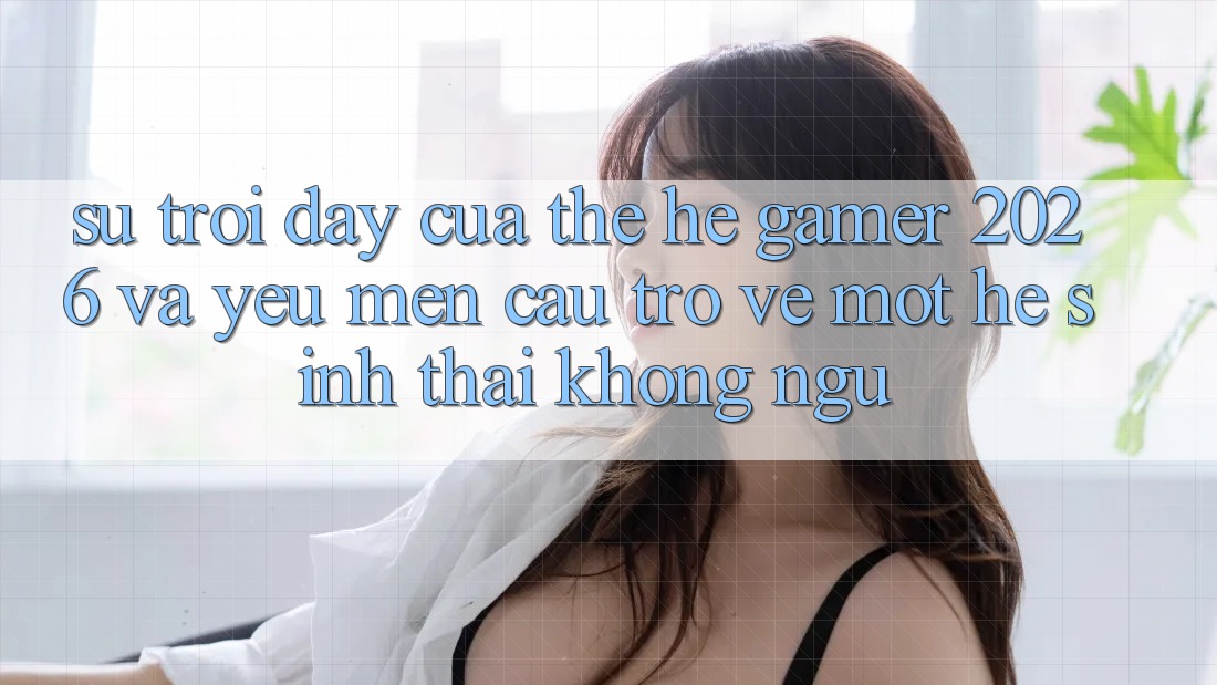 Sự Trỗi Dậy Của Thế Hệ Gamer 2026 Và Yêu mến Cầu Trở về Một Hệ Sinh Thái “Không Ngủ”