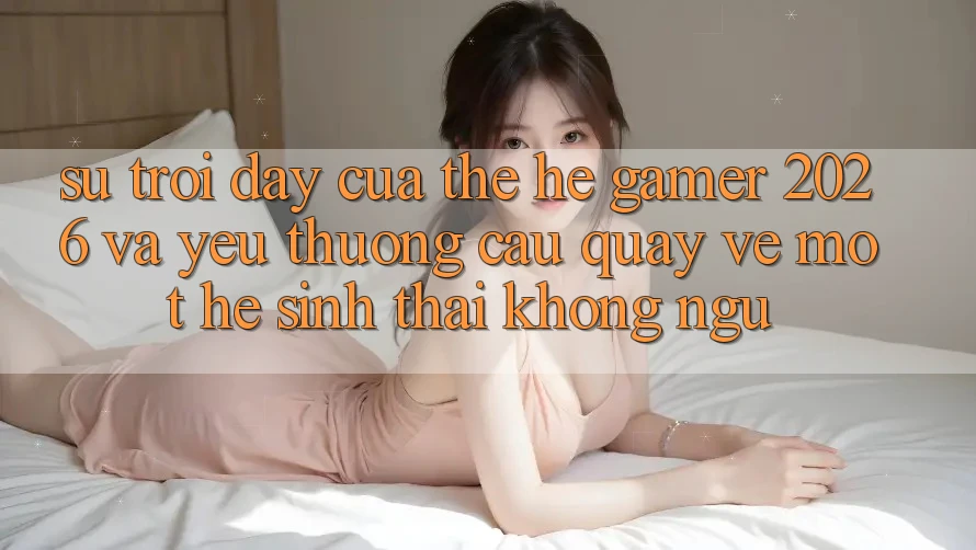 Sự Trỗi Dậy Của Thế Hệ Gamer 2026 Và Yêu thương Cầu Quay về Một Hệ Sinh Thái “Không Ngủ” Sự Trỗi Dậy Của Thế Hệ Gamer 2026 Và Yêu thương Cầu Quay về Một Hệ Sinh Thái “Không Ngủ”