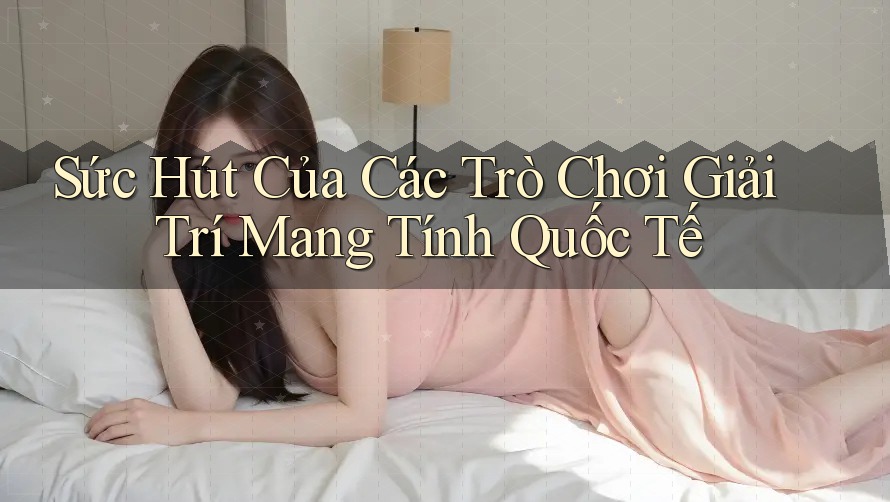 Sức Hút Của Các Trò Chơi Giải Trí Mang Tính Quốc Tế Sức Hút Của Các Trò Chơi Giải Trí Mang Tính Quốc Tế