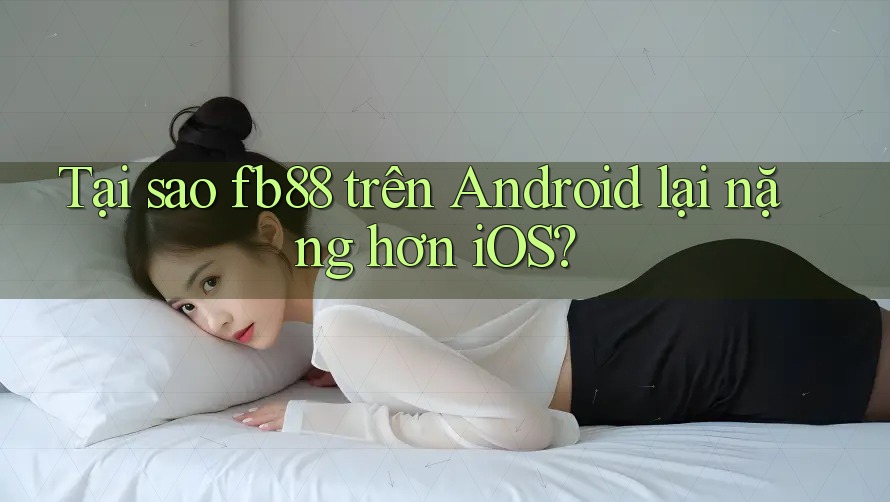 Tại sao fb88 trên Android lại nặng hơn iOS?