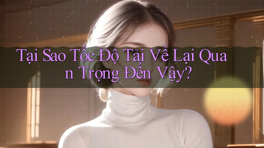 Tại Sao Tốc Độ Tải Về Lại Quan Trọng Đến Vậy?