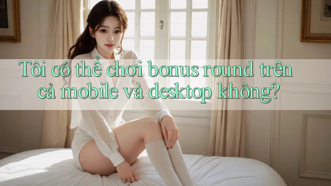 Tôi có thể chơi bonus round trên cả mobile và desktop không?