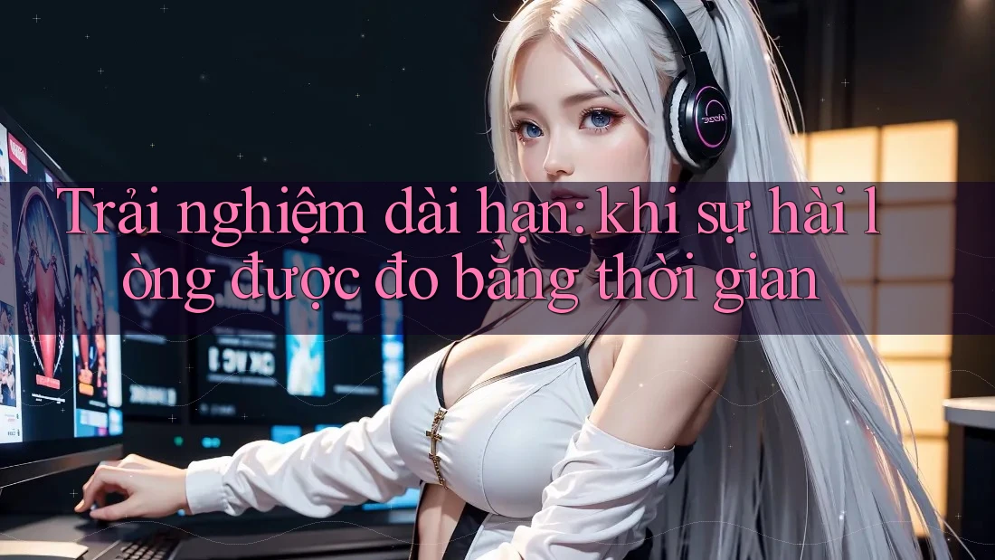 Trải nghiệm dài hạn: khi sự hài lòng được đo bằng thời gian Trải nghiệm dài hạn: khi sự hài lòng được đo bằng thời gian