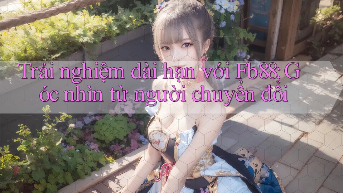 Trải nghiệm dài hạn với Fb88: Góc nhìn từ người chuyển đổi Trải nghiệm dài hạn với Fb88: Góc nhìn từ người chuyển đổi