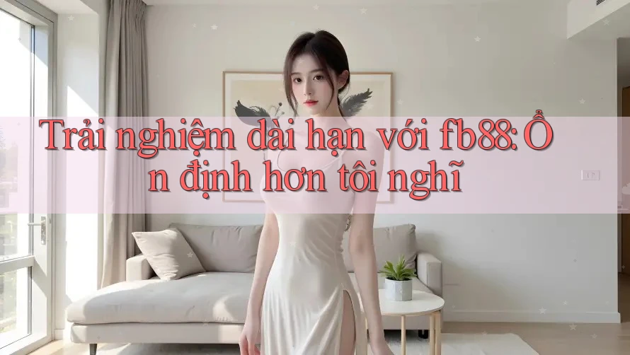 Trải nghiệm dài hạn với fb88: Ổn định hơn tôi nghĩ Trải nghiệm dài hạn với fb88: Ổn định hơn tôi nghĩ