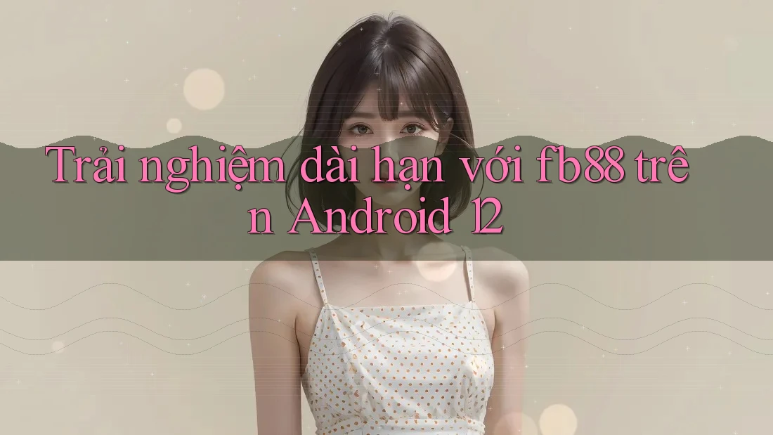 Trải nghiệm dài hạn với fb88 trên Android 12