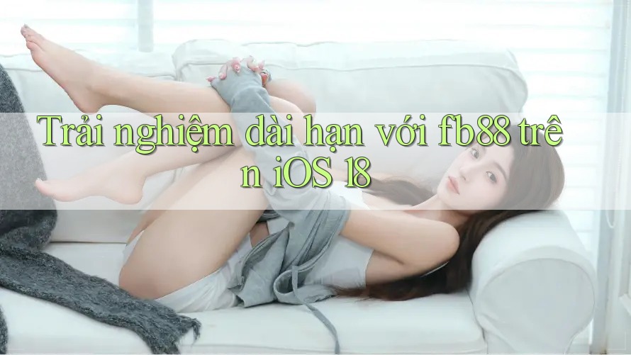 Trải nghiệm dài hạn với fb88 trên iOS 18