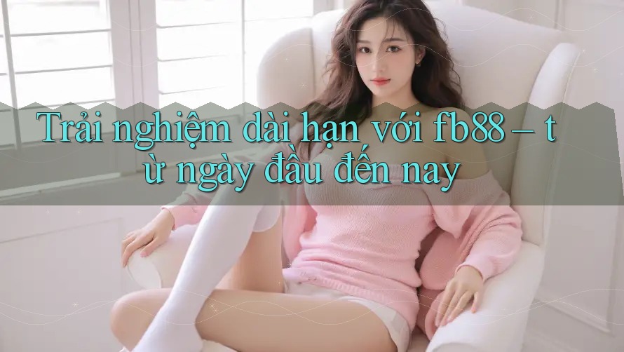 Trải nghiệm dài hạn với fb88 – từ ngày đầu đến nay